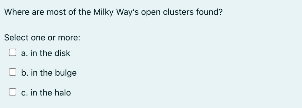 Where are most of the Milky Way's open clusters found?
Select one or more:
a. in the disk
b. in the bulge
c. in the halo