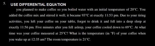 5. USE DIFFERENTIAL EQUATION
you planned to make coffee so you boiled water with an initial temperature of 20°C. You
added the coffee mix and stirred it well; it became 93°C at exactly 11:53 pm. Due to your tiring
activities, you left your coffee on your table, forgot to drink it and fell into a deep sleep at
exactly 11:56 pm. Five minutes after you fell asleep, your coffee cooled down to 69°C. At what
time was your coffee measured at 25°C? What is the temperature (in "F) of your coffee when
you wake up at 12:35 am? The room temperature is 21°C.