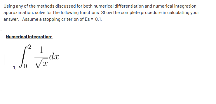Using any of the methods discussed for both numerical differentiation and numerical integration
approximation, solve for the following functions. Show the complete procedure in calculating your
answer. Assume a stopping criterion of Es = 0.1.
Numerical Integration:
•2
S² =/dx
√x
1.
0