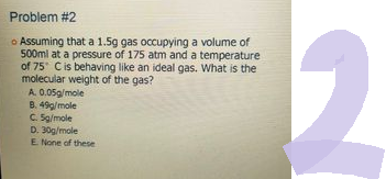 Problem #2
• Assuming that a 1.5g gas occupying a volume of
500ml at a pressure of 175 atm and a temperature
of 75 C is behaving like an ideal gas. What is the
molecular weight of the gas?
A. 0.05g/mole
B. 49g/mole
C. 5g/mole
D. 30g/mole
E. None of these