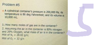 Problem #5
A cylindrical container's pressure is 200,000 Pa; its
temperature is 86 deg Fahrenheit; and its volume is
10,000 mL.
1. How many moles of gas are in the container?
2. Assuming the air in the container is 80% nitrogen
and 20% Oxygen, what mass of air is in the container?
MW of N,
28.02 g/n;
32 g/n
MW of 0,
S