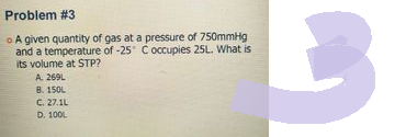Problem #3
o A given quantity of gas at a pressure of 750mmHg
and a temperature of -25° C occupies 25L. What is
its volume at STP?
A. 269L
B. 150L
C. 27.1L
D. 100L
B