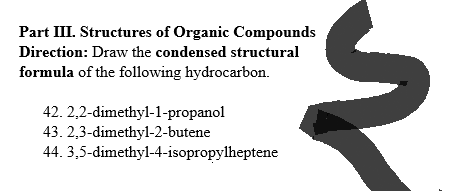 Part III. Structures of Organic Compounds
Direction: Draw the condensed structural
formula of the following hydrocarbon.
42.
2,2-dimethyl-1-propanol
43. 2,3-dimethyl-2-butene
44. 3,5-dimethyl-4-isopropylheptene