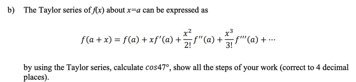 b) The Taylor series of f(x) about x=a can be expressed as
x2
x3
f (a + x) = f(a) + xf'(a) +
-f"(a) +
2!
f'"'(a) + ··
3!
by using the Taylor series, calculate cos47°, show all the steps of your work (correct to 4 decimal
places).
