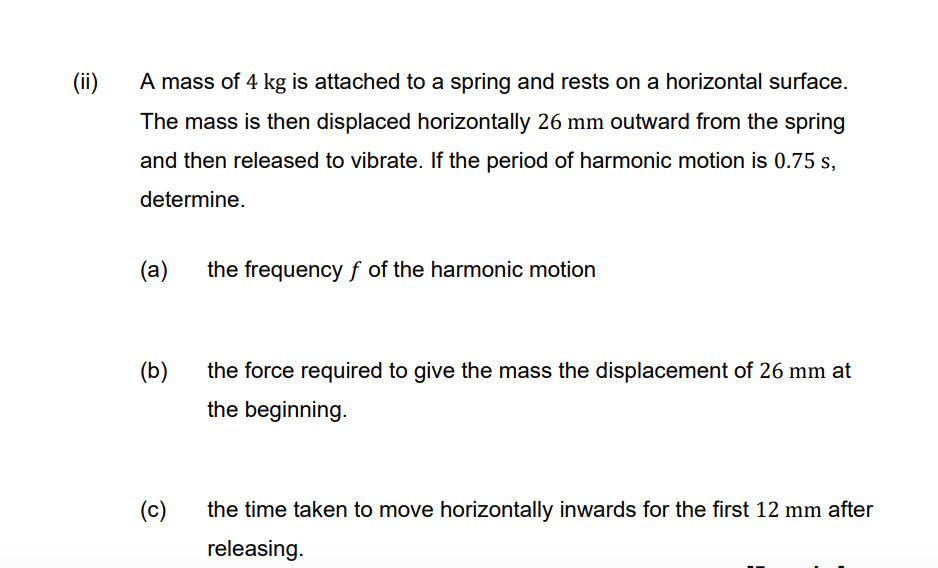 (ii)
A mass of 4 kg is attached to a spring and rests on a horizontal surface.
The mass is then displaced horizontally 26 mm outward from the spring
and then released to vibrate. If the period of harmonic motion is 0.75 s,
determine.
(a)
the frequency f of the harmonic motion
(b)
the force required to give the mass the displacement of 26 mm at
the beginning.
(c)
the time taken to move horizontally inwards for the first 12 mm after
releasing.
