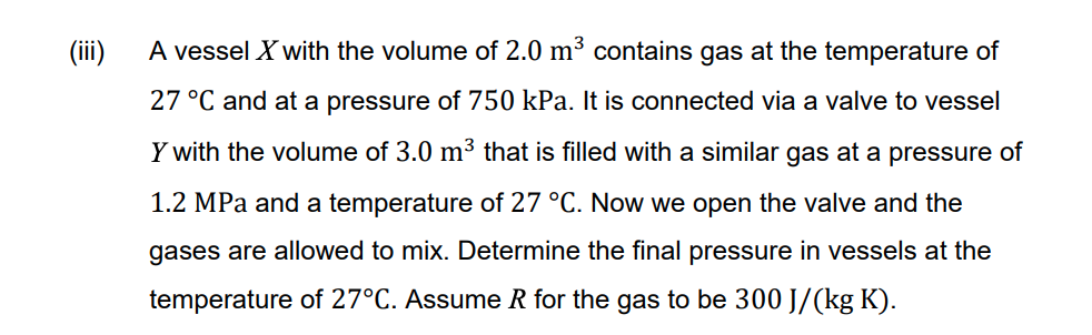(ii)
A vessel X with the volume of 2.0 m³ contains gas at the temperature of
27 °C and at a pressure of 750 kPa. It is connected via a valve to vessel
Y with the volume of 3.0 m3 that is filled with a similar gas at a pressure of
1.2 MPa and a temperature of 27 °C. Now we open the valve and the
gases are allowed to mix. Determine the final pressure in vessels at the
temperature of 27°C. Assume R for the gas to be 300 J/(kg K).
