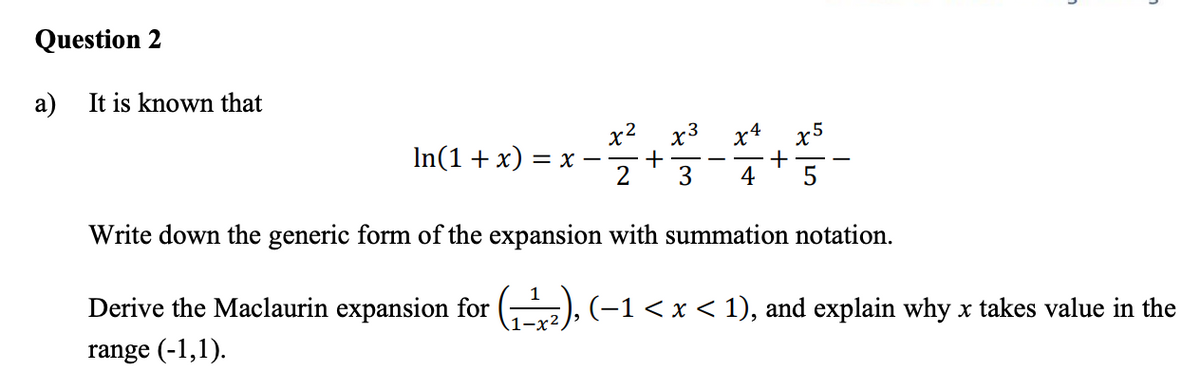 Question 2
a) It is known that
x2
x3
x5
In(1+ x)
= x -
2
3
4
Write down the generic form of the expansion with summation notation.
Derive the Maclaurin expansion for
(-1< x < 1), and explain why x takes value in the
range (-1,1).
