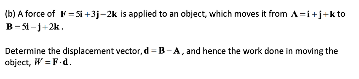 (b) A force of F=5i+3j-2k is applied to an object, which moves it from A=i+j+kto
В - 5i -j+2k.
Determine the displacement vector, d = B - A , and hence the work done in moving the
object, W = F.d.
%3D

