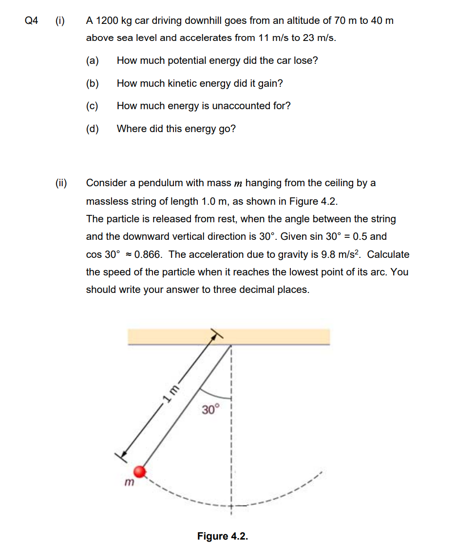 Q4
(i)
A 1200 kg car driving downhill goes from an altitude of 70 m to 40 m
above sea level and accelerates from 11 m/s to 23 m/s.
(а)
How much potential energy did the car lose?
(b)
How much kinetic energy did it gain?
(c)
How much energy is unaccounted for?
(d)
Where did this energy go?
(ii)
Consider a pendulum with mass m hanging from the ceiling by a
massless string of length 1.0 m, as shown in Figure 4.2.
The particle is released from rest, when the angle between the string
and the downward vertical direction is 30°. Given sin 30° = 0.5 and
cos 30° = 0.866. The acceleration due to gravity is 9.8 m/s?. Calculate
the speed of the particle when it reaches the lowest point of its arc. You
should write your answer to three decimal places.
30°
Figure 4.2.
