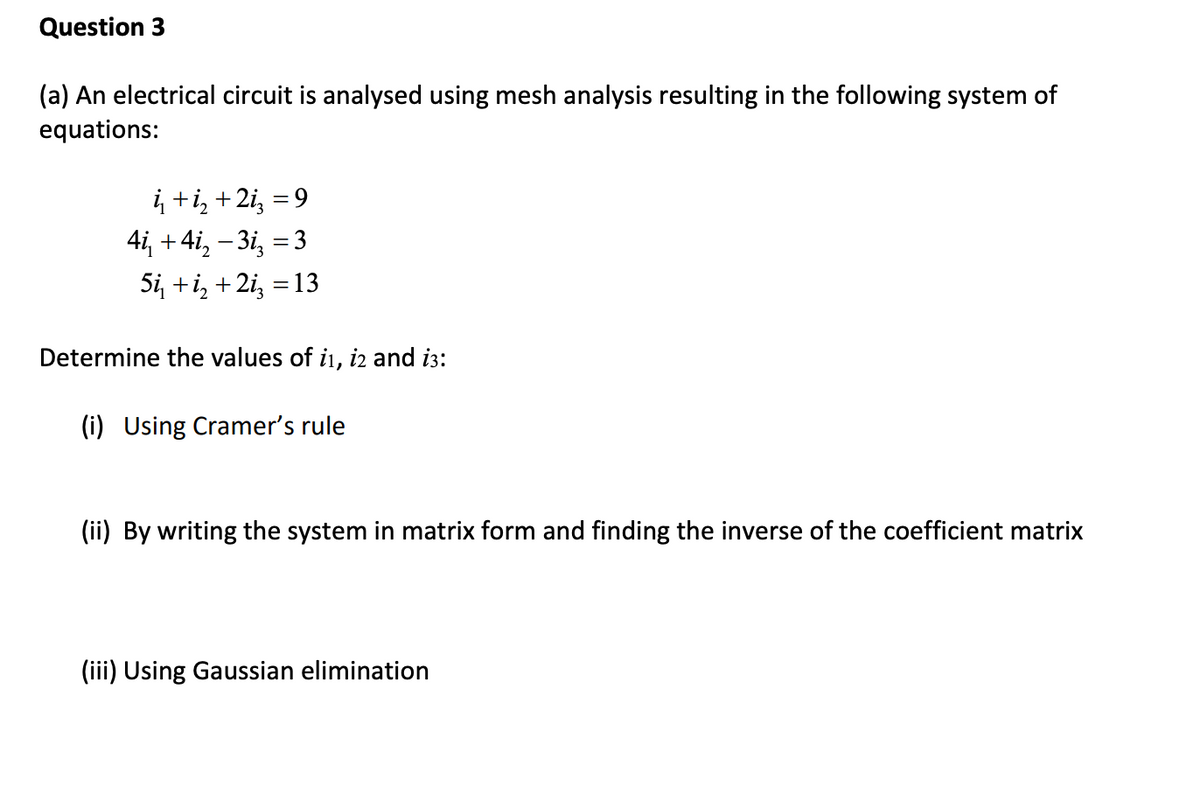 Question 3
(a) An electrical circuit is analysed using mesh analysis resulting in the following system of
equations:
į +i, +2i, = 9
4i, +4i, – 3i, = 3
Si, +i, +2i, = 13
Determine the values of i, iz and i3:
(i) Using Cramer's rule
(ii) By writing the system in matrix form and finding the inverse of the coefficient matrix
(iii) Using Gaussian elimination
