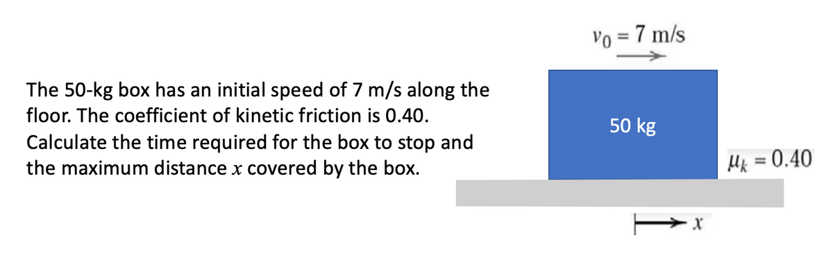 Vo = 7 m/s
The 50-kg box has an initial speed of 7 m/s along the
floor. The coefficient of kinetic friction is 0.40.
50 kg
Calculate the time required for the box to stop and
the maximum distance x covered by the box.
Hk = 0.40
%3D
