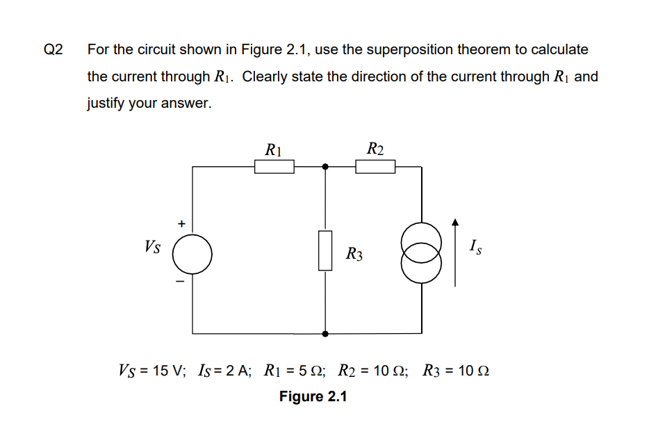 Q2
For the circuit shown in Figure 2.1, use the superposition theorem to calculate
the current through R1. Clearly state the direction of the current through R1 and
justify your answer.
R1
R2
Vs
R3
Is
Vs = 15 V; Is= 2 A; R1 = 5 Q; R2 = 10 2; R3 = 10 2
%3D
Figure 2.1
+
