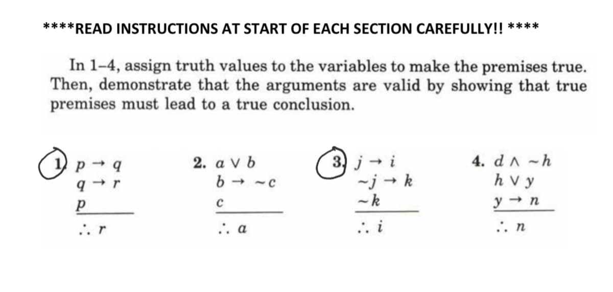 ****READ INSTRUCTIONS AT START OF EACH SECTION CAREFULLY!! ****
In 1-4, assign truth values to the variables to make the premises true.
Then, demonstrate that the arguments are valid by showing that true
premises must lead to a true conclusion.
2. a v b
b
(3) j - i
~j → k
-k
4. dA -h
h v y
y → n
->
.. r
.. a
.. i
.. n
