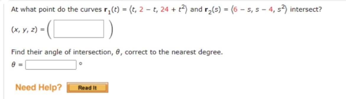 At what point do the curves r;(t) = (t, 2 – t, 24 + t²) and r2(s) = (6 – s, s – 4, s²) intersect?
(х, у, г) %3D
Find their angle of intersection, 6, correct to the nearest degree.
Need Help?
Read It
