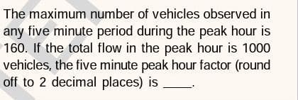 The maximum number of vehicles observed in
any five minute period during the peak hour is
160. If the total flow in the peak hour is 1000
vehicles, the five minute peak hour factor (round
off to 2 decimal places) is
