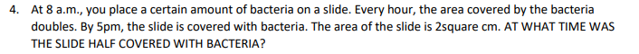 4. At 8 a.m., you place a certain amount of bacteria on a slide. Every hour, the area covered by the bacteria
doubles. By 5pm, the slide is covered with bacteria. The area of the slide is 2square cm. AT WHAT TIME WAS
THE SLIDE HALF COVERED WITH BACTERIA?