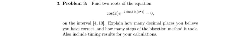 3. Problem 3: Find two roots of the equation
cos(x)e-2sin (3 ln(x²)) = 0,
on the interval [4, 10]. Explain how many decimal places you believe
you have correct, and how many steps of the bisection method it took.
Also include timing results for your calculations.