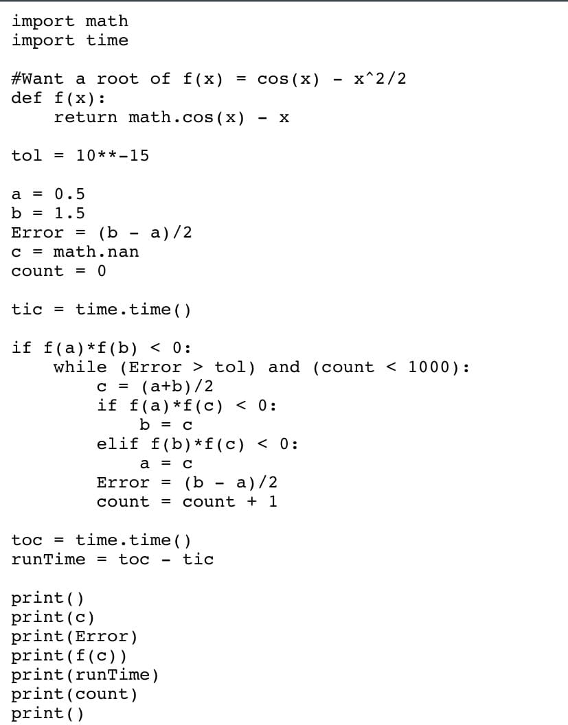 import math
import time
#Want a root of f(x) = cos(x) x^2/2
def f(x):
return math.cos(x)
tol=10**-15
a
= 0.5
b = 1.5
Error =
c = math.nan
count = 0
(b-a)/2
tic time.time()
if f(a) f(b) < 0:
while (Error > tol) and (count < 1000):
X
c = (a+b)/2
if f(a) f(c) < 0:
b = c
elif f(b) f(c) < 0:
a = c
Error = (b-a)/2
count = count + 1
toc = time.time()
runTime = toc - tic
print ()
print (c)
print (Error)
print (f(c))
print (runTime)
print (count)
print()