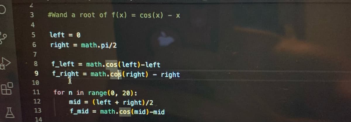 8.8
2
3
10
4
5
6
7
8
9
10
11
12
A 13
14
#Wand a root of f(x) = cos(x) = x
left = 0
right = math.pi/2
f_left = math.cos(left)-left
f_right = math.cos(right) right
for n in range(0, 20):
mid = (left + right)/2
f_mid= math.cos(mid)-mid