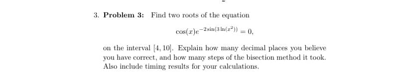 3. Problem 3: Find two roots of the equation
cos(x)e-2 sin(3 ln(x²)) = 0,
on the interval [4, 10]. Explain how many decimal places you believe
you have correct, and how many steps of the bisection method it took.
Also include timing results for your calculations.