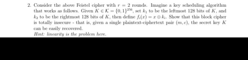2. Consider the above Feistel cipher with r = 2 rounds. Imagine a key scheduling algorithm
that works as follows. Given K € K = {0, 13256, set k₁ to be the leftmost 128 bits of K, and
k₂ to be the rightmost 128 bits of K, then define f(x) = rk. Show that this block cipher
is totally insecure that is, given a single plaintext-ciphertext pair (m, c), the secret key K
can be easily recovered.
Hint: linearity is the problem here.