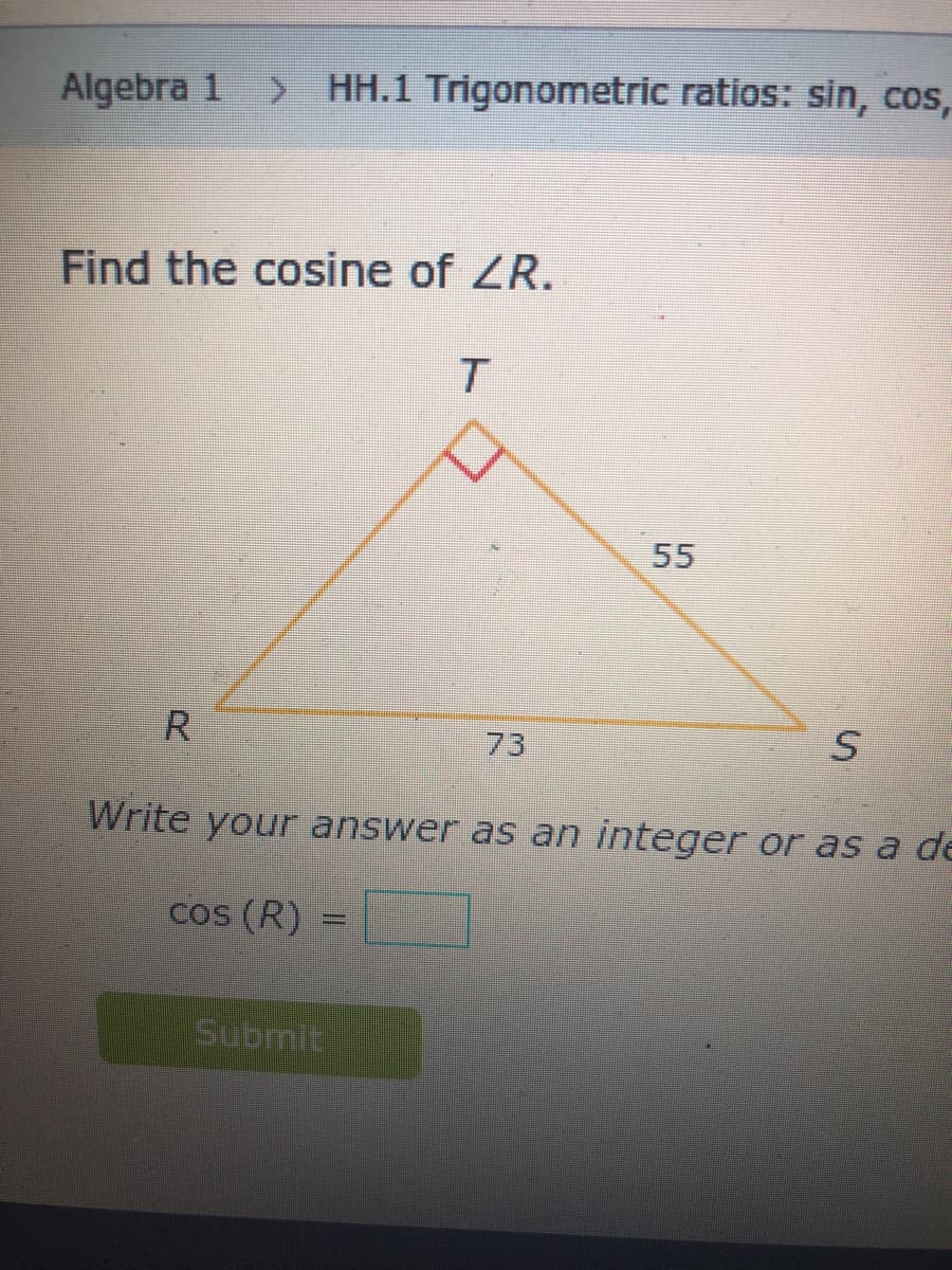 Algebra 1
> HH.1 Trigonometric ratios: sin, cos,
Find the cosine of ZR.
T.
55
R
73
Write your answer as an integer or as a de
cos (R)
Submit
