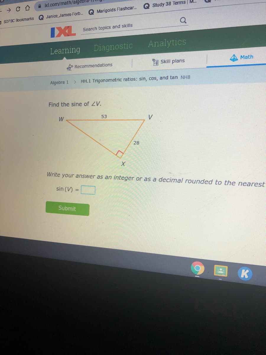 A bxl.com/math/algebi
Study 38 Terms| M.
Marigolds Flashcar..
- SDPBC Bookmarks Q Janice_James-Forb..
IXL
Search topics and skills
Learning
Diagnostic
Analytics
1 Skill plans
Math
Recommendations
Algebra 1
> HH.1 Trigonometric ratios: sin, cos, and tan NH8
Find the sine of ZV.
W
53
V
28
Write your answer as an integer or as a decimal rounded to the nearest
sin (V)
Submit
K
