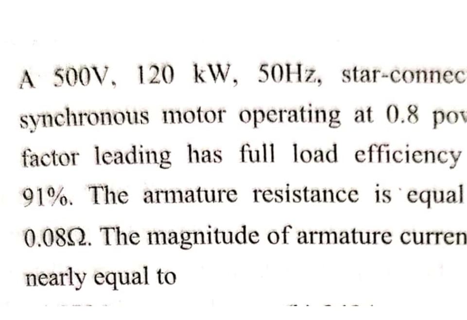 A 500V, 120 kW, 50HZ, star-connec
synchronous motor operating at 0.8 pow
factor leading has full load efficiency
91%. The armature resistance is equal
0.08Q. The magnitude of armature curren
nearly equal to
