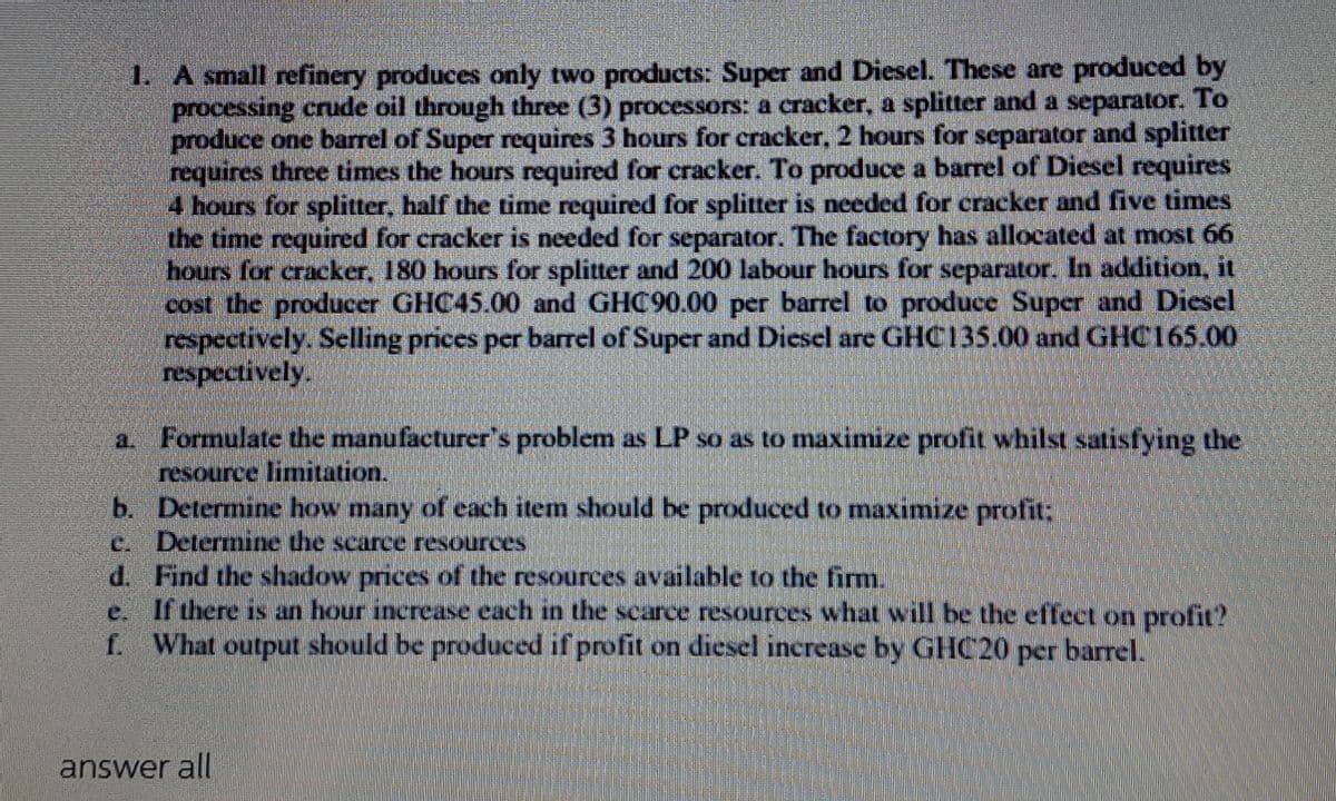 1. A small refinery produces only two products: Super and Diesel. These are produced by
processing crude oil through three (3) processors: a cracker, a splitter and a separator. To
produce one barrel of Super requires 3 hours for cracker, 2 hours for separator and splitter
requires three times the hours required for cracker. To produce a barrel of Diesel requires
4 hours for splitter, half the time required for splitter is needed for cracker and five times
the time required for cracker is needed for separator. The factory has allocated at most 66
hours for cracker, 180 hours for splitter and 200 labour hours for separator. In addition, it
cost the producer GHC45.00 and GHC90.00 per barrel to produce Super and Dicsel
respectively. Selling prices per barrel of Super and Diesel are GHC135.00 and GHC165.00
respectively.
Formulate the manufacturer's problem as LP so as to maximize profit whilst satisfying the
resource limitation.
b. Determine how many of each item should be produced to maximize profit:
c. Determine the scarce resources
d. Find the shadow prices of the resources available to the firm.
e. If there is an hour increase each in the scarce resources what will be the effect on profit?
f. What output should be produced if profit on diesel increase by GHC20
per
barrel.
answer all
