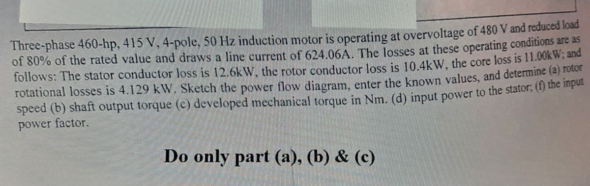 Three-phase 460-hp, 415 V, 4-pole, 50 Hz induction motor is operating at overvoltage of 480 V and reduced load
of 80% of the rated value and draws a line current of 624.06A, The losses at these operating conditions are as
follows: The stator conductor loss is 12.6k W. the rotor conductor loss is 10.4kW, the core loss is 11.00KW; and
rotational losses is 4.129 kW. Sketch the power flow diagram. enter the known values, and determine (a) folot
speed (b) shaft output torque (c) developed mechanical torque in Nm. (d) input power to the stator, () die ipe
power factor.
Do only part (a), (b) & (c)
