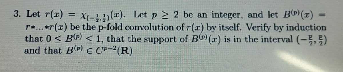 3. Let r(r) = X-4,4)(x). Let p > 2 be an integer, and let BP) (x) =
r*...*r(x) be the p-fold convolution of r(x) by itself. Verify by induction
that 0 < B(P) < 1, that the support of B(P) (æ) is in the interval (-,)
and that BP) E CP-²(R)
%3D
%3D
