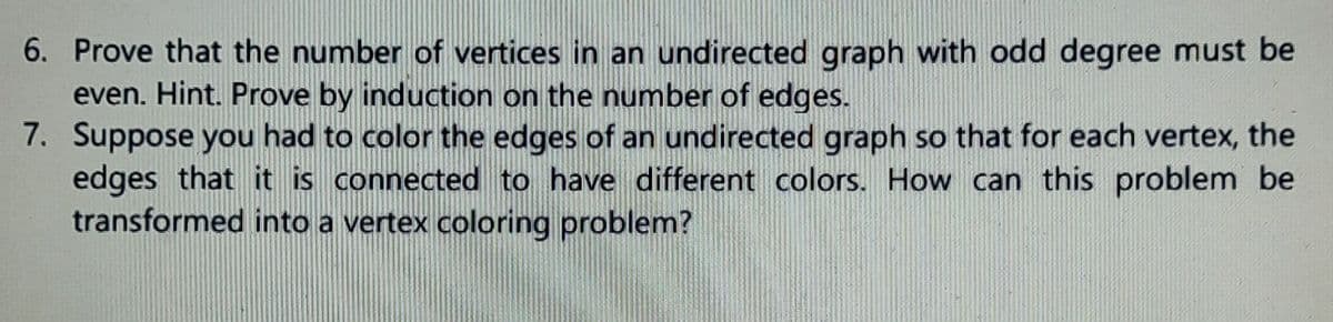 6. Prove that the number of vertices in an undirected graph with odd degree must be
even. Hint. Prove by induction on the number of edges.
7. Suppose you had to color the edges of an undirected graph so that for each vertex, the
edges that it is connected to have different colors. How can this problem be
transformed into a vertex coloring problem?

