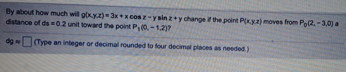 By about how much will g(x,y.z) 3x + x cos z-y sin z+y change if the point P(x.y.z) moves from Po(2.-3,0) a
distance of ds 0.2 unit toward the point P, (0,- 1,2)?
dg (Type an integer or decimal rounded to four decimal places as needed.)
