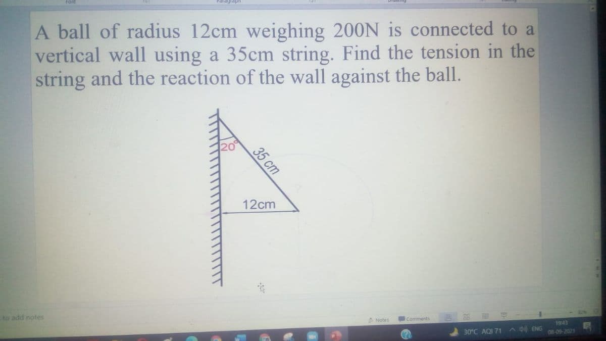 A ball of radius 12cm weighing 200N is connected to a
vertical wall using a 35cm string. Find the tension in the
string and the reaction of the wall against the ball.
20
12cm
to add notes
A Notes
Comments
1943
30°C AQI 71
A d ENG
08-09-2021
35 ст
