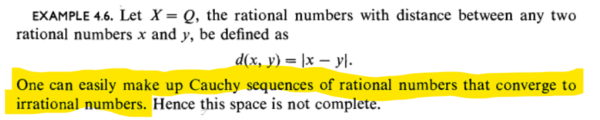 EXAMPLE 4.6. Let X = Q, the rational numbers with distance between any two
rational numbers x and y, be defined as
d(x, y) = |x − y\.
One can easily make up Cauchy sequences of rational numbers that converge to
irrational numbers. Hence this space is not complete.