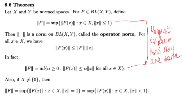 6.6 Theorem
Let X and Y be normed spaces. For F E BL(X,Y), define
||F|| = sup{||F(x)|| : x € X, ||1|| ≤ 1}.
Then || || is a norm on BL(X,Y), called the operator norm. For
all z E X, we have
||F(x)|| ≤ ||F|| ||1||.
In fact,
|||F|| = inf{a ≥ 0 : ||F(1)|| ≤ a||1|| for all x € X}.
Requust
explain
I how they
are same
Also, if X {0}, then
||F|| = sup{|| F(x)|| : x € X, ||x|| = 1} = sup{||F(x)|| : x € X, ||z|| < 1}.