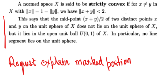 A normed space X is said to be strictly convex if for xy in
X with |||| = 1 = ||y||, we have ||x+y|| < 2.
This says that the mid-point (x+y)/2 of two distinct points r
and y on the unit sphere of X does not lie on the unit sphere of X,
but it lies in the open unit ball U(0, 1) of X. In particular, no line
segment lies on the unit sphere.
Request explain marked portion