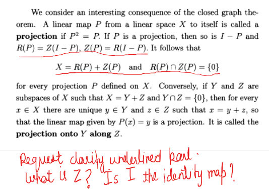 We consider an interesting consequence of the closed graph the-
orem. A linear map P from a linear space X to itself is called a
projection if P² = P. If P is a projection, then so is I - P and
R(P) = Z(I – P), Z(P) = R(I – P). It follows that
X = R(P) + Z(P) and R(P) Z(P) = {0}
for every projection P defined on X. Conversely, if Y and Z are
subspaces of X such that X = Y+Z and YnZ = {0}, then for every
€ X there are unique y € Y and z € Z such that x = y + z, so
that the linear map given by P(x) = y is a projection. It is called the
projection onto Y along Z.
Request clarity underlined Rail
what is Z? Is I the identity map?