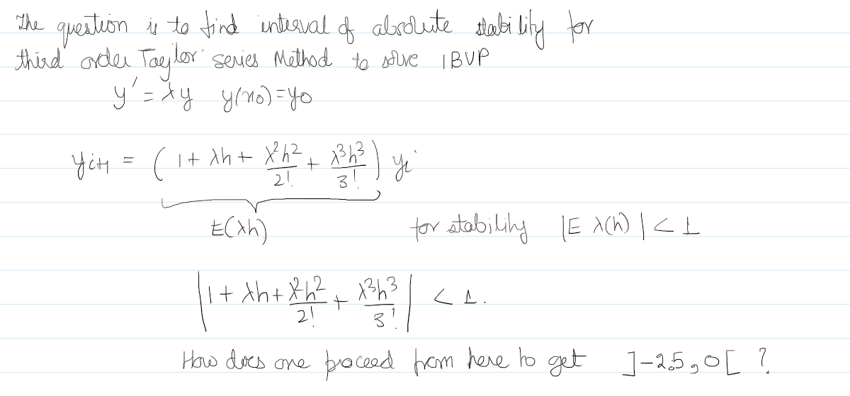 The
question is to find interval of absolute stability for
third order Taylor series Method to souve IBVP
y = xy y/no)=yo
2h ( 4²8 x + = + ²x + 4x + 1) = 4?f
z Y z X
(4×)7
for stability (EX(h) | <L
1 + Xh+x²h² + 13h3
21
+
|
How does one proceed from here to get ]-25,0[?
LL.