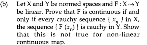 Let X and Y be normed spaces and F:X→Y
(b)
be linear. Prove that F is continuous if and
only if every cauchy sequence { x„ } in X,
the sequence { F (x„) } is cauchy in Y. Show
that this is not true for non-linear
continuous map.
