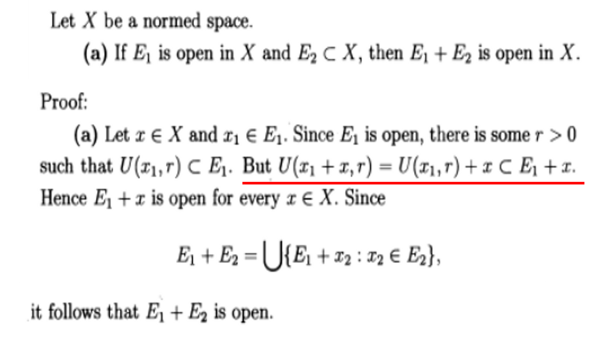 Let X be a normed space.
(a) If E₁ is open in X and E₂ C X, then E₁ + E2 is open in X.
Proof:
(a) Let re X and r₁ € E₁. Since E1₁ is open, there is some r > 0
such that U(₁,7) CE₁. But U(x₁ + x,r) = U(x₁, r) + x C E₁ + x.
Hence E₁ + is open for every x E X. Since
E₁ + E₂ = U{E₁ + 1₂ = 72 € E2},
it follows that E₁ + E₂ is open.