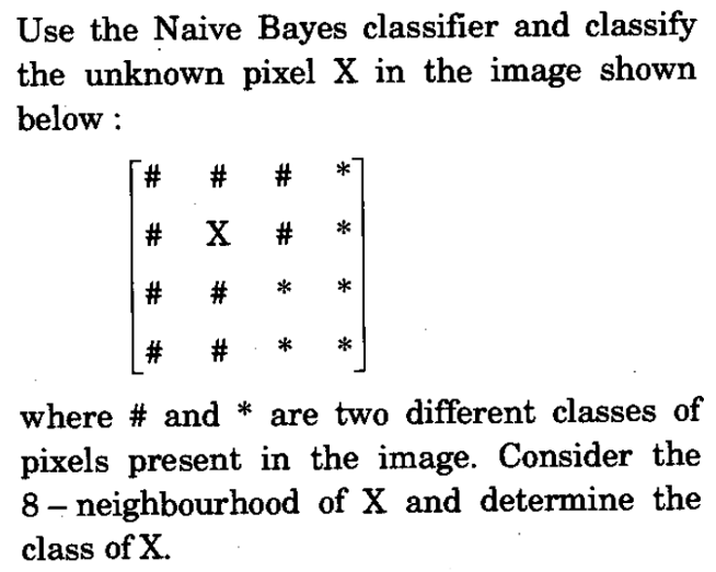 Use the Naive Bayes classifier and classify
the unknown pixel X in the image shown
below :
#
X #
#
#
where # and * are two different classes of
pixels present in the image. Consider the
8 – neighbourhood of X and determine the
class of X.
*
23
*
23
23
23
