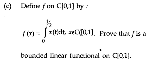 (c) Define f on C[0,1} by :
f (x) = ] x(t)dt, xeC([0,1]. Prove that f is a
bounded linear functional on C[0,1].
