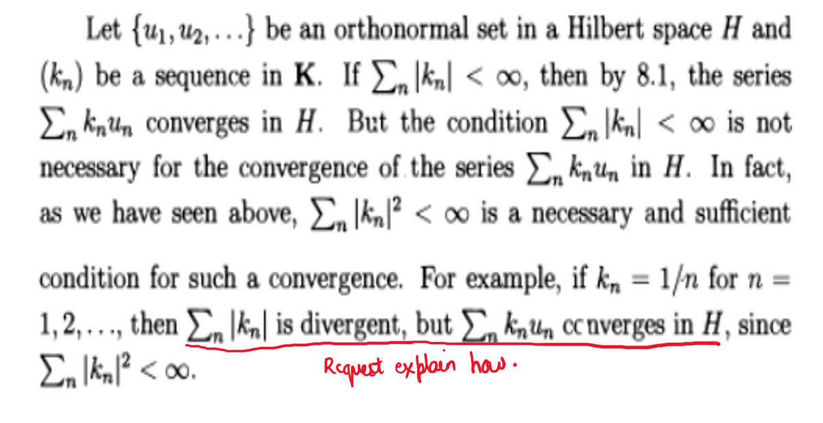 Let {u₁, ₂,...} be an orthonormal set in a Hilbert space H and
(kn) be a sequence in K. If Σ kn<∞o, then by 8.1, the series
En knun converges in H. But the condition Σ kn<∞ is not
necessary for the convergence of the series knun in H. In fact,
as we have seen above, Σn kn2<∞o is a necessary and sufficient
condition for such a convergence. For example, if kn = 1/n for n =
1,2,..., then En knl is divergent, but knun ccnverges in H, since
Σn |kn|² <∞0.
Request explain how.