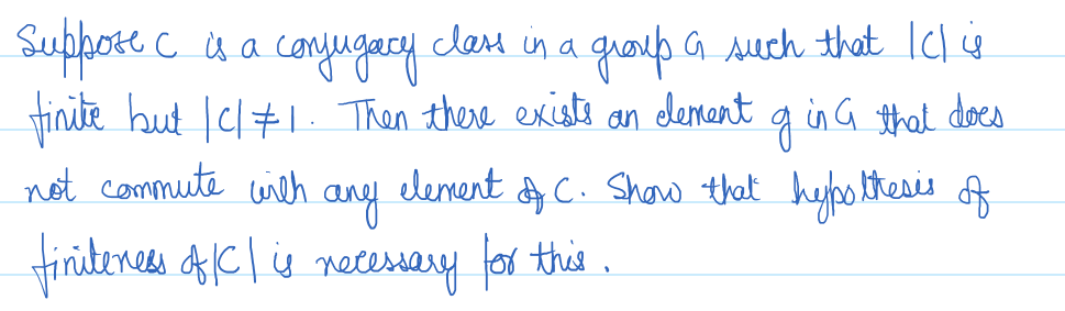 Suppose c is a
с
class in a
・conjugacy.
group a such that IC i
finite but | c/#1. Then there exists an element of in G that does
g
not commute with
element
of
& C. Show that hypothesis
any
finiteness of IC | is necessary for this.