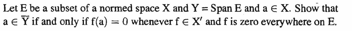 E be a subset of a normed space X and Y = Span E and a € X. Show that
Let
a € Ỹ if and only if f(a) = 0 whenever f € X' and f is zero everywhere on E.
Y