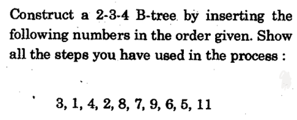 Construct a 2-3-4 B-tree. by inserting the
following numbers in the order given. Show
all the steps you have used in the process :
3, 1, 4, 2, 8, 7, 9, 6, 5, 11
