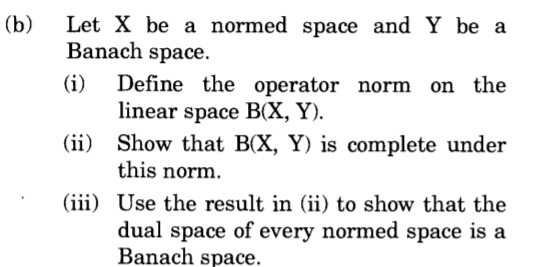 Let X be a normed space and Y be a
Banach space.
(b)
(i) Define the operator norm on the
linear space B(X, Y).
(ii) Show that B(X, Y) is complete under
this norm.
(iii) Use the result in (ii) to show that the
dual space of every normed space is a
Banach space.
