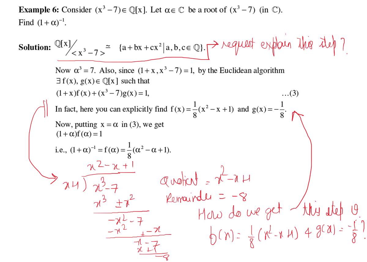 3
Example 6: Consider (x³ -7)= Q[x]. Let ae C be a root of (x³-7) (in C).
Find (1+α)-¹.
Solution: €x]/<x²-7>* {a+bx+cx²| a, b,ce Q1. request explain this step?
Q[x]
→
<X
3
Now a³ = 7. Also, since (1+x, x³ − 7) = 1, by the Euclidean algorithm
X
3f(x), g(x) = Q[x] such that
(1+x)f(x) + (x³-7)g(x) = 1,
In fact, here you can explicitly find f(x) = (x² −x +1) and g(x) =
15
Now, putting x = α in (3), we get
(1+α)f(x)=1
i.e., (1+α)¯¹ = f(a) = — (a² − a +1).
8
Z-x+
H
xH) 22³-7
재)
213 +7²
2
-1²-7
2
-x
+-2
n --
Quotient
кан
Remainder = -8
구
Il t
...(3)
How do we get this step o
==}}
f(x) = {(x²-xH) 4 g(x) =
дса)