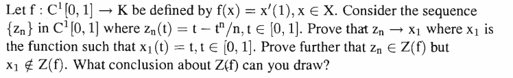 Let f: C¹[0, 1] - → K be defined by f(x) = x¹(1), x € X. Consider the sequence
{Zn} in C¹[0, 1] where Z₁ (t) = t - t^/n, t € [0, 1]. Prove that Z₁ → X₁ where x₁ is
the function such that x₁ (t) = t, t = [0, 1]. Prove further that Z₁ € Z(f) but
X₁ Z(f). What conclusion about Z(f) can you draw?